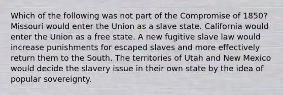 Which of the following was not part of the Compromise of 1850? Missouri would enter the Union as a slave state. California would enter the Union as a free state. A new fugitive slave law would increase punishments for escaped slaves and more effectively return them to the South. The territories of Utah and New Mexico would decide the slavery issue in their own state by the idea of popular sovereignty.