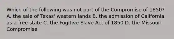 Which of the following was not part of the Compromise of 1850? A. the sale of Texas' western lands B. the admission of California as a free state C. the Fugitive Slave Act of 1850 D. the Missouri Compromise