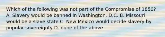 Which of the following was not part of the Compromise of 1850? A. Slavery would be banned in Washington, D.C. B. Missouri would be a slave state C. New Mexico would decide slavery by popular sovereignty D. none of the above