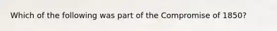 Which of the following was part of the Compromise of 1850?