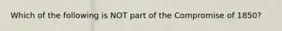 Which of the following is NOT part of the Compromise of 1850?