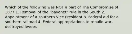 Which of the following was NOT a part of The Compromise of 1877 1. Removal of the "bayonet" rule in the South 2. Appointment of a southern Vice President 3. Federal aid for a southern railroad 4. Federal appropriations to rebuild war-destroyed levees