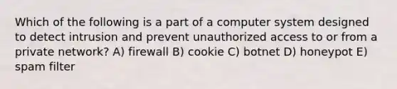 Which of the following is a part of a computer system designed to detect intrusion and prevent unauthorized access to or from a private network? A) firewall B) cookie C) botnet D) honeypot E) spam filter