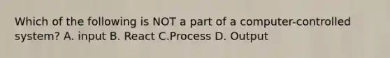 Which of the following is NOT a part of a computer-controlled system? A. input B. React C.Process D. Output