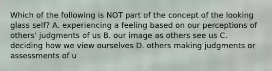 Which of the following is NOT part of the concept of the looking glass self? A. experiencing a feeling based on our perceptions of others' judgments of us B. our image as others see us C. deciding how we view ourselves D. others making judgments or assessments of u