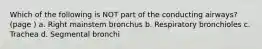 Which of the following is NOT part of the conducting airways? (page ) a. Right mainstem bronchus b. Respiratory bronchioles c. Trachea d. Segmental bronchi