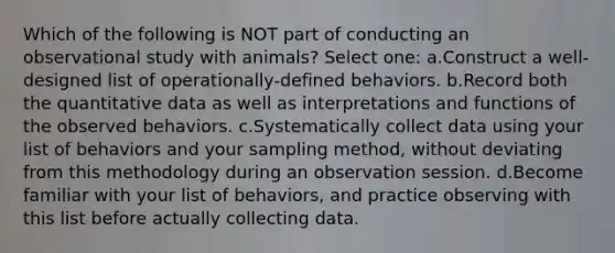 Which of the following is NOT part of conducting an observational study with animals? Select one: a.Construct a well-designed list of operationally-defined behaviors. b.Record both the quantitative data as well as interpretations and functions of the observed behaviors. c.Systematically collect data using your list of behaviors and your sampling method, without deviating from this methodology during an observation session. d.Become familiar with your list of behaviors, and practice observing with this list before actually collecting data.