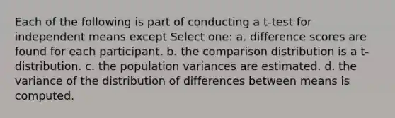 Each of the following is part of conducting a t-test for independent means except Select one: a. difference scores are found for each participant. b. the comparison distribution is a t-distribution. c. the population variances are estimated. d. the variance of the distribution of differences between means is computed.