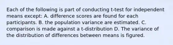 Each of the following is part of conducting t-test for independent means except: A. difference scores are found for each participants. B. the population variance are estimated. C. comparison is made against a t-distribution D. The variance of the distribution of differences between means is figured.