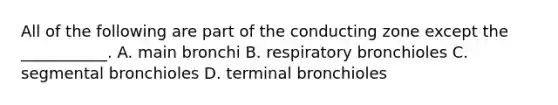 All of the following are part of the conducting zone except the ___________. A. main bronchi B. respiratory bronchioles C. segmental bronchioles D. terminal bronchioles