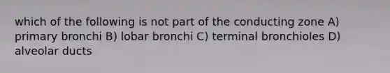 which of the following is not part of the conducting zone A) primary bronchi B) lobar bronchi C) terminal bronchioles D) alveolar ducts