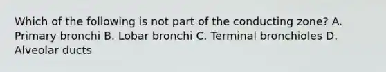 Which of the following is not part of the conducting zone? A. Primary bronchi B. Lobar bronchi C. Terminal bronchioles D. Alveolar ducts