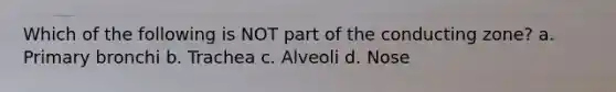 Which of the following is NOT part of the conducting zone? a. Primary bronchi b. Trachea c. Alveoli d. Nose