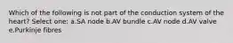 Which of the following is not part of the conduction system of the heart? Select one: a.SA node b.AV bundle c.AV node d.AV valve e.Purkinje fibres
