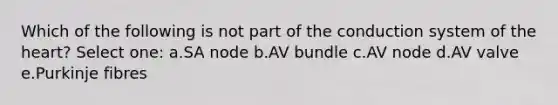 Which of the following is not part of the conduction system of the heart? Select one: a.SA node b.AV bundle c.AV node d.AV valve e.Purkinje fibres