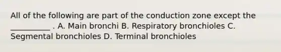 All of the following are part of the conduction zone except the __________ . A. Main bronchi B. Respiratory bronchioles C. Segmental bronchioles D. Terminal bronchioles