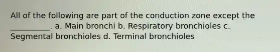 All of the following are part of the conduction zone except the __________. a. Main bronchi b. Respiratory bronchioles c. Segmental bronchioles d. Terminal bronchioles