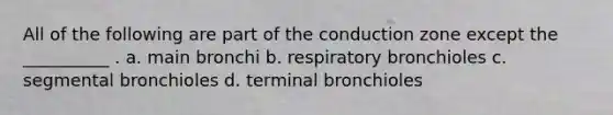 All of the following are part of the conduction zone except the __________ . a. main bronchi b. respiratory bronchioles c. segmental bronchioles d. terminal bronchioles