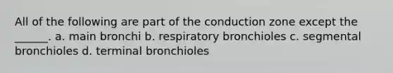 All of the following are part of the conduction zone except the ______. a. main bronchi b. respiratory bronchioles c. segmental bronchioles d. terminal bronchioles