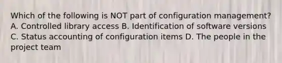 Which of the following is NOT part of configuration management? A. Controlled library access B. Identification of software versions C. Status accounting of configuration items D. The people in the project team