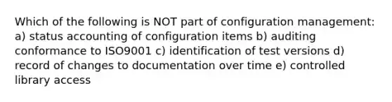 Which of the following is NOT part of configuration management: a) status accounting of configuration items b) auditing conformance to ISO9001 c) identification of test versions d) record of changes to documentation over time e) controlled library access