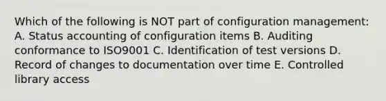 Which of the following is NOT part of configuration management: A. Status accounting of configuration items B. Auditing conformance to ISO9001 C. Identification of test versions D. Record of changes to documentation over time E. Controlled library access