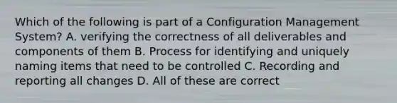 Which of the following is part of a Configuration Management System? A. verifying the correctness of all deliverables and components of them B. Process for identifying and uniquely naming items that need to be controlled C. Recording and reporting all changes D. All of these are correct