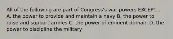 All of the following are part of Congress's war powers EXCEPT... A. the power to provide and maintain a navy B. the power to raise and support armies C. the power of eminent domain D. the power to discipline the military