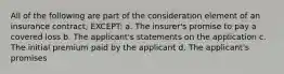 All of the following are part of the consideration element of an insurance contract, EXCEPT: a. The insurer's promise to pay a covered loss b. The applicant's statements on the application c. The initial premium paid by the applicant d. The applicant's promises