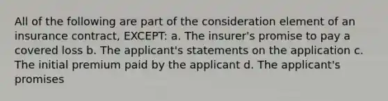 All of the following are part of the consideration element of an insurance contract, EXCEPT: a. The insurer's promise to pay a covered loss b. The applicant's statements on the application c. The initial premium paid by the applicant d. The applicant's promises