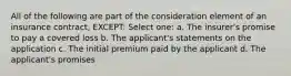 All of the following are part of the consideration element of an insurance contract, EXCEPT: Select one: a. The insurer's promise to pay a covered loss b. The applicant's statements on the application c. The initial premium paid by the applicant d. The applicant's promises