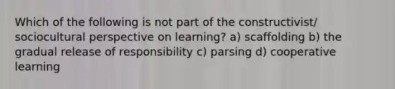 Which of the following is not part of the constructivist/ sociocultural perspective on learning? a) scaffolding b) the gradual release of responsibility c) parsing d) cooperative learning