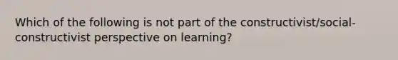 Which of the following is not part of the constructivist/social-constructivist perspective on learning?