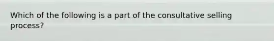 Which of the following is a part of the consultative selling process?