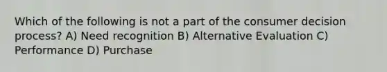 Which of the following is not a part of the consumer decision process? A) Need recognition B) Alternative Evaluation C) Performance D) Purchase