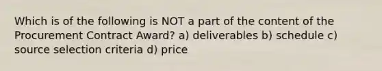 Which is of the following is NOT a part of the content of the Procurement Contract Award? a) deliverables b) schedule c) source selection criteria d) price