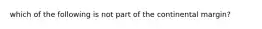 which of the following is not part of the continental margin?
