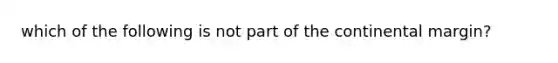 which of the following is not part of the <a href='https://www.questionai.com/knowledge/kQcYNSz8yo-continental-margin' class='anchor-knowledge'>continental margin</a>?