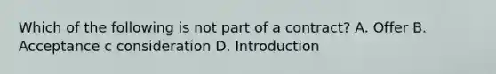 Which of the following is not part of a contract? A. Offer B. Acceptance c consideration D. Introduction