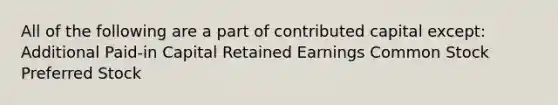 All of the following are a part of contributed capital except: Additional Paid-in Capital Retained Earnings Common Stock Preferred Stock