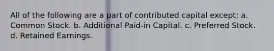 All of the following are a part of contributed capital except: a. Common Stock. b. Additional Paid-in Capital. c. Preferred Stock. d. Retained Earnings.