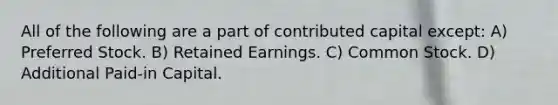 All of the following are a part of contributed capital except: A) Preferred Stock. B) Retained Earnings. C) Common Stock. D) Additional Paid-in Capital.