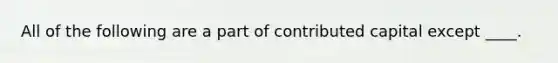 All of the following are a part of contributed capital except ____.