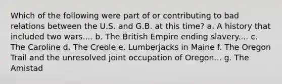 Which of the following were part of or contributing to bad relations between the U.S. and G.B. at this time? a. A history that included two wars.... b. The British Empire ending slavery.... c. The Caroline d. The Creole e. Lumberjacks in Maine f. The Oregon Trail and the unresolved joint occupation of Oregon... g. The Amistad