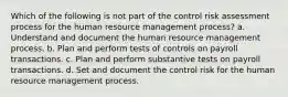 Which of the following is not part of the control risk assessment process for the human resource management process? a. Understand and document the human resource management process. b. Plan and perform tests of controls on payroll transactions. c. Plan and perform substantive tests on payroll transactions. d. Set and document the control risk for the human resource management process.