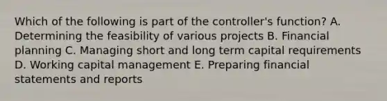 Which of the following is part of the controller's function? A. Determining the feasibility of various projects B. Financial planning C. Managing short and long term capital requirements D. Working capital management E. Preparing financial statements and reports