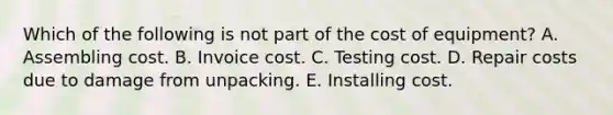 Which of the following is not part of the cost of equipment? A. Assembling cost. B. Invoice cost. C. Testing cost. D. Repair costs due to damage from unpacking. E. Installing cost.