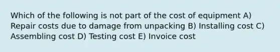 Which of the following is not part of the cost of equipment A) Repair costs due to damage from unpacking B) Installing cost C) Assembling cost D) Testing cost E) Invoice cost