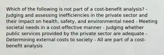 Which of the following is not part of a cost-benefit analysis? - Judging and assessing inefficiencies in the private sector and their impact on health, safety, and environmental need - Meeting societal needs in a cost-effective manner - Judging whether public services provided by the private sector are adequate - Determining external costs to society - All are part of a cost-benefit analysis