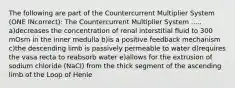 The following are part of the Countercurrent Multiplier System (ONE INcorrect): The Countercurrent Multiplier System ..... a)decreases the concentration of renal interstitial fluid to 300 mOsm in the inner medulla b)is a positive feedback mechanism c)the descending limb is passively permeable to water d)requires the vasa recta to reabsorb water e)allows for the extrusion of sodium chloride (NaCl) from the thick segment of the ascending limb of the Loop of Henle